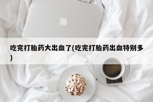 米非司酮私人微信号吃完打胎药大出血了(吃完打胎药出血特别多)