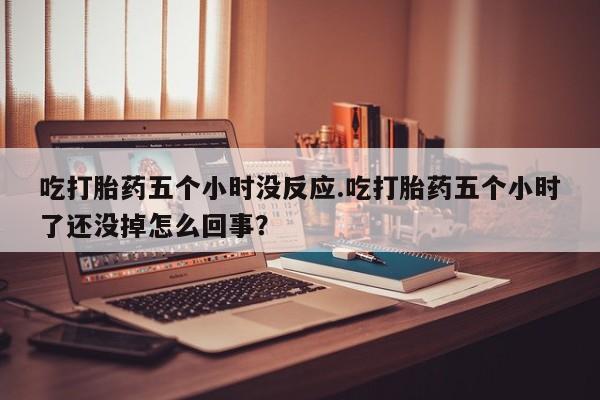 米非司酮私人微信号吃打胎药五个小时没反应.吃打胎药五个小时了还没掉怎么回事？