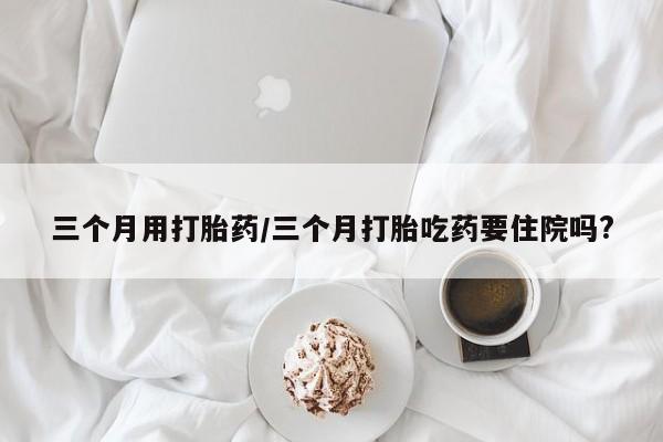 米非司酮私人微信号三个月用打胎药/三个月打胎吃药要住院吗?