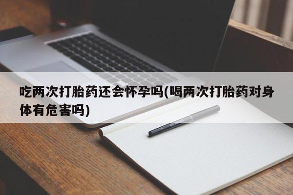 米非司酮私人微信号吃两次打胎药还会怀孕吗(喝两次打胎药对身体有危害吗)