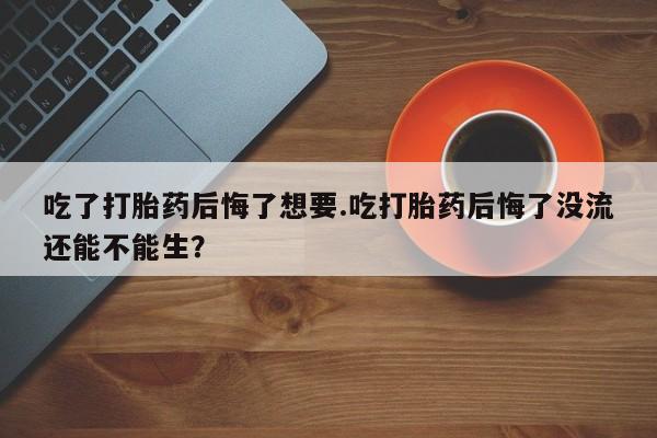 米非司酮私人微信号吃了打胎药后悔了想要.吃打胎药后悔了没流还能不能生？