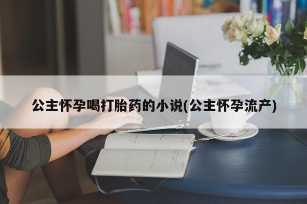 米非司酮私人微信号公主怀孕喝打胎药的小说(公主怀孕流产)