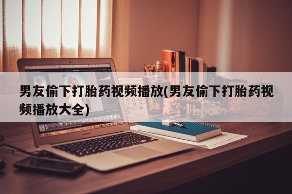 米非司酮私人微信号男友偷下打胎药视频播放(男友偷下打胎药视频播放大全)