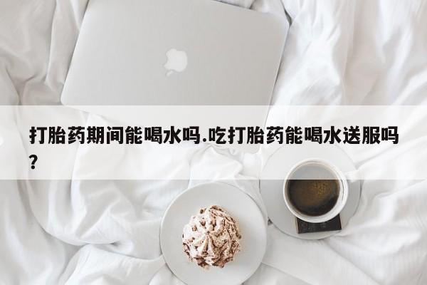 米非司酮私人微信号打胎药期间能喝水吗.吃打胎药能喝水送服吗？