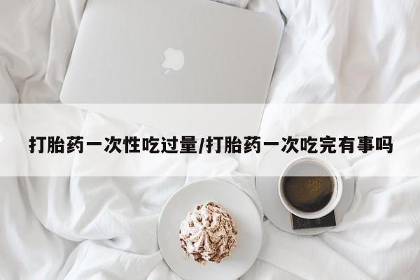 米非司酮私人微信号打胎药一次性吃过量/打胎药一次吃完有事吗