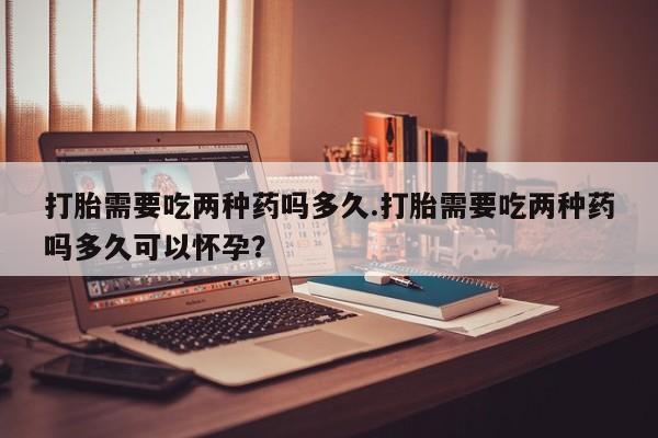米非司酮私人微信号打胎需要吃两种药吗多久.打胎需要吃两种药吗多久可以怀孕？