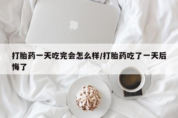 米非司酮私人微信号打胎药一天吃完会怎么样/打胎药吃了一天后悔了