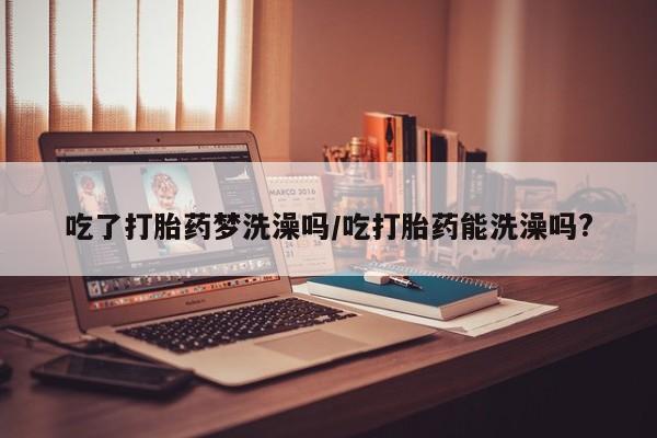 米非司酮私人微信号吃了打胎药梦洗澡吗/吃打胎药能洗澡吗?