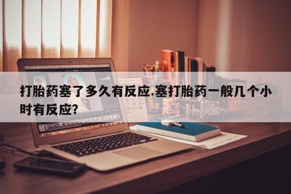 米非司酮私人微信号打胎药塞了多久有反应.塞打胎药一般几个小时有反应？