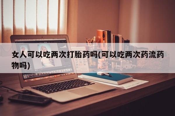 米非司酮私人微信号女人可以吃两次打胎药吗(可以吃两次药流药物吗)