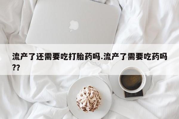 米非司酮私人微信号流产了还需要吃打胎药吗.流产了需要吃药吗?？