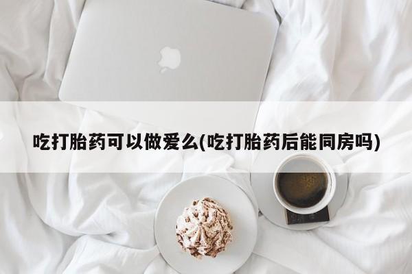 米非司酮私人微信号吃打胎药可以做爱么(吃打胎药后能同房吗)