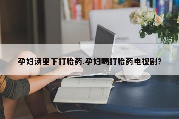 米非司酮私人微信号孕妇汤里下打胎药.孕妇喝打胎药电视剧？