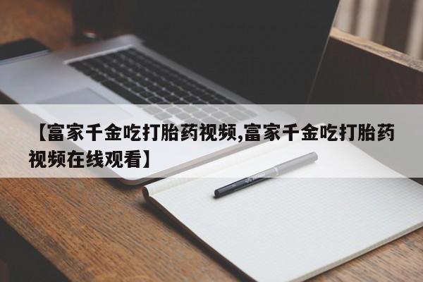 米非司酮私人微信号【富家千金吃打胎药视频,富家千金吃打胎药视频在线观看】
