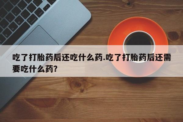 米非司酮私人微信号吃了打胎药后还吃什么药.吃了打胎药后还需要吃什么药？