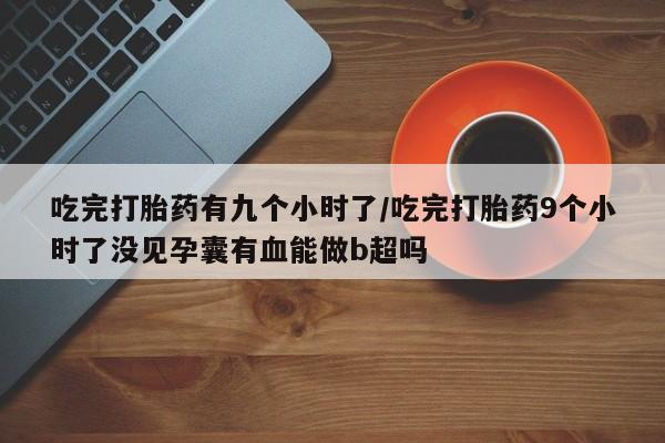 米非司酮私人微信号吃完打胎药有九个小时了/吃完打胎药9个小时了没见孕囊有血能做b超吗