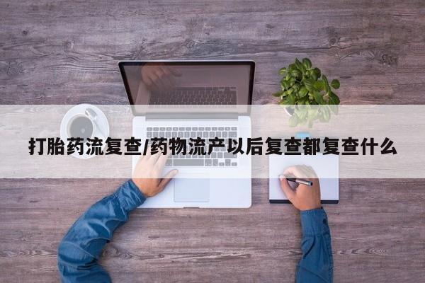 米非司酮私人微信号打胎药流复查/药物流产以后复查都复查什么
