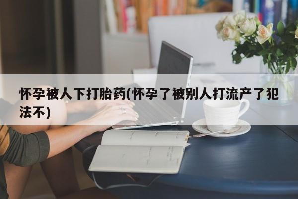 米非司酮私人微信号怀孕被人下打胎药(怀孕了被别人打流产了犯法不)