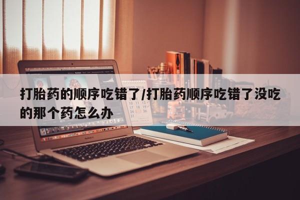 米非司酮私人微信号打胎药的顺序吃错了/打胎药顺序吃错了没吃的那个药怎么办