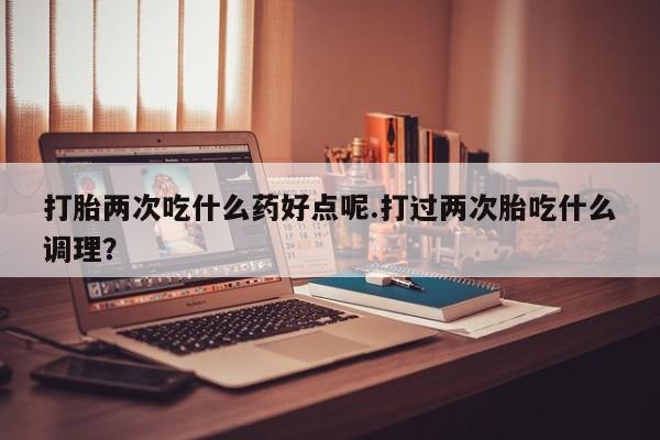 米非司酮私人微信号打胎两次吃什么药好点呢.打过两次胎吃什么调理？