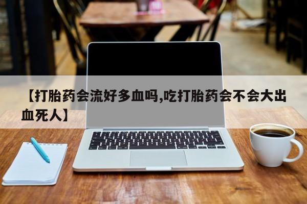米非司酮私人微信号【打胎药会流好多血吗,吃打胎药会不会大出血死人】