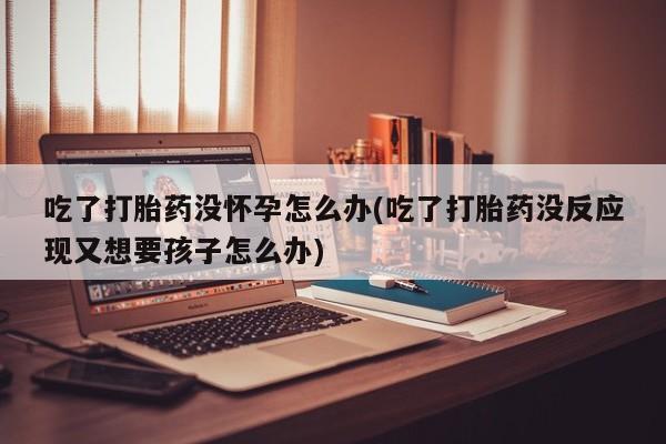 米非司酮私人微信号吃了打胎药没怀孕怎么办(吃了打胎药没反应现又想要孩子怎么办)