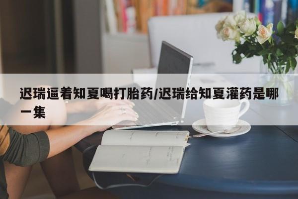 米非司酮私人微信号迟瑞逼着知夏喝打胎药/迟瑞给知夏灌药是哪一集