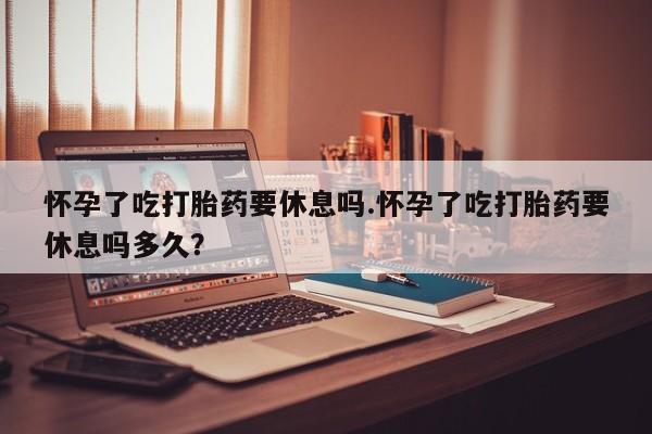 米非司酮私人微信号怀孕了吃打胎药要休息吗.怀孕了吃打胎药要休息吗多久？