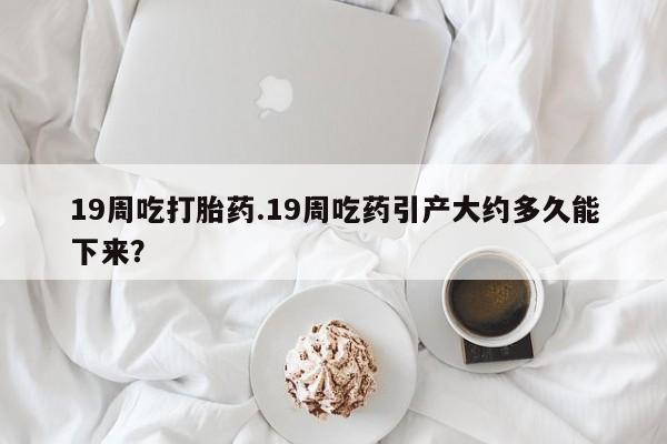 米非司酮私人微信号19周吃打胎药.19周吃药引产大约多久能下来？