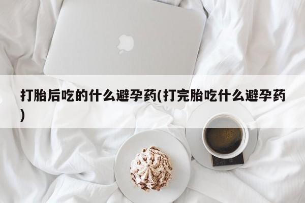 米非司酮私人微信号打胎后吃的什么避孕药(打完胎吃什么避孕药)