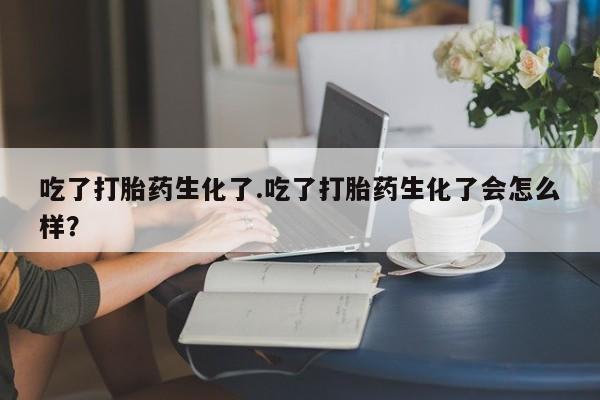 米非司酮私人微信号吃了打胎药生化了.吃了打胎药生化了会怎么样？