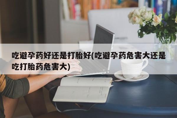 米非司酮私人微信号吃避孕药好还是打胎好(吃避孕药危害大还是吃打胎药危害大)