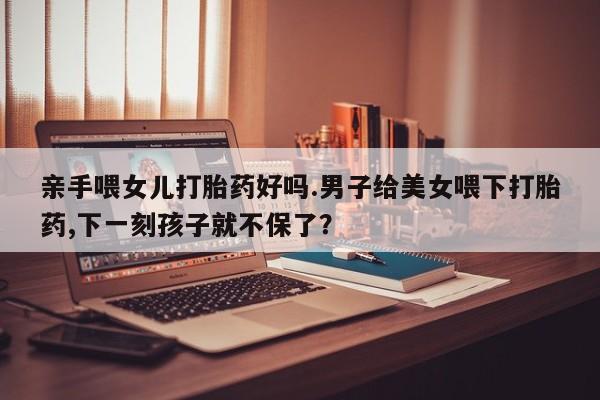 米非司酮私人微信号亲手喂女儿打胎药好吗.男子给美女喂下打胎药,下一刻孩子就不保了？
