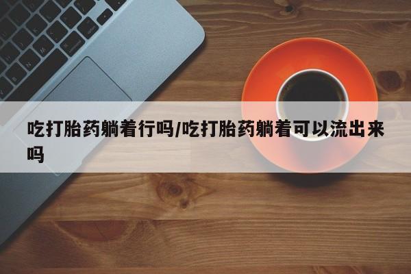 米非司酮私人微信号吃打胎药躺着行吗/吃打胎药躺着可以流出来吗