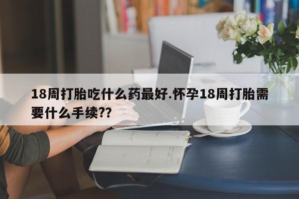 米非司酮私人微信号18周打胎吃什么药最好.怀孕18周打胎需要什么手续?？
