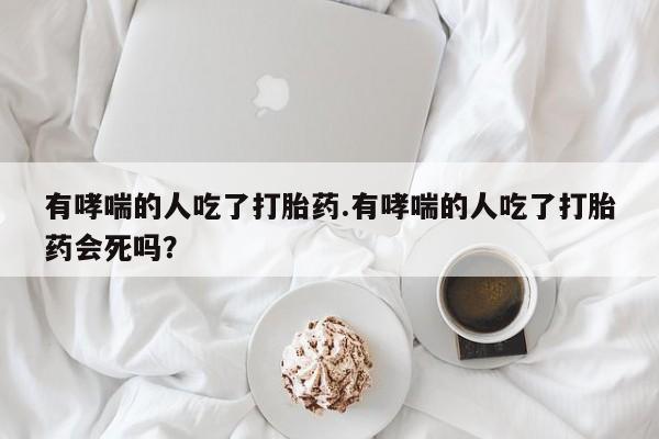 米非司酮私人微信号有哮喘的人吃了打胎药.有哮喘的人吃了打胎药会死吗？