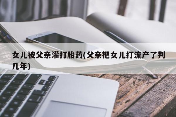 米非司酮私人微信号女儿被父亲灌打胎药(父亲把女儿打流产了判几年)