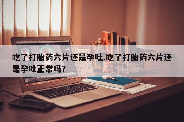 米非司酮私人微信号吃了打胎药六片还是孕吐.吃了打胎药六片还是孕吐正常吗？