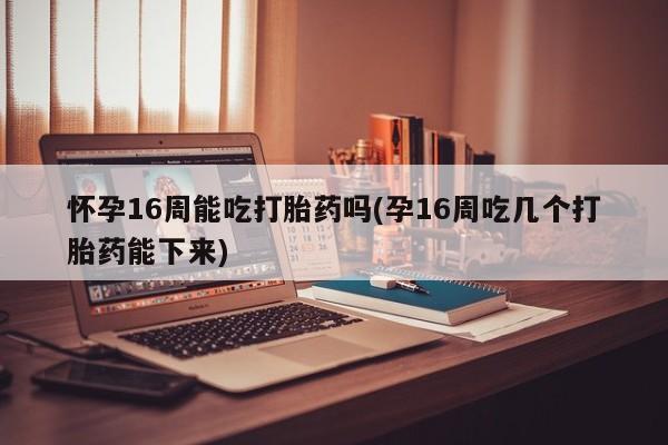 米非司酮私人微信号怀孕16周能吃打胎药吗(孕16周吃几个打胎药能下来)