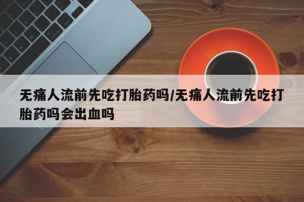 米非司酮私人微信号无痛人流前先吃打胎药吗/无痛人流前先吃打胎药吗会出血吗