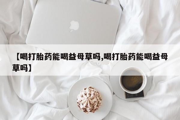 米非司酮私人微信号【喝打胎药能喝益母草吗,喝打胎药能喝益母草吗】