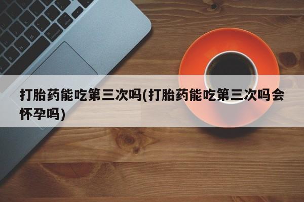 米非司酮私人微信号打胎药能吃第三次吗(打胎药能吃第三次吗会怀孕吗)