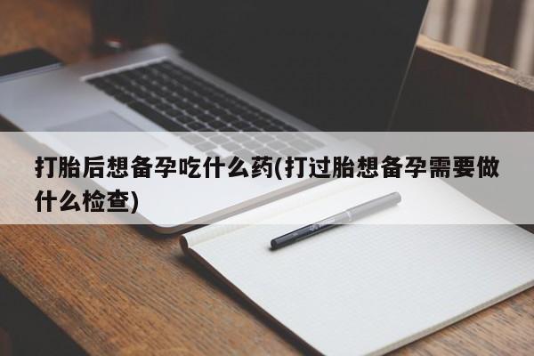 米非司酮私人微信号打胎后想备孕吃什么药(打过胎想备孕需要做什么检查)
