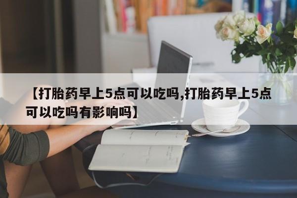 米非司酮私人微信号【打胎药早上5点可以吃吗,打胎药早上5点可以吃吗有影响吗】