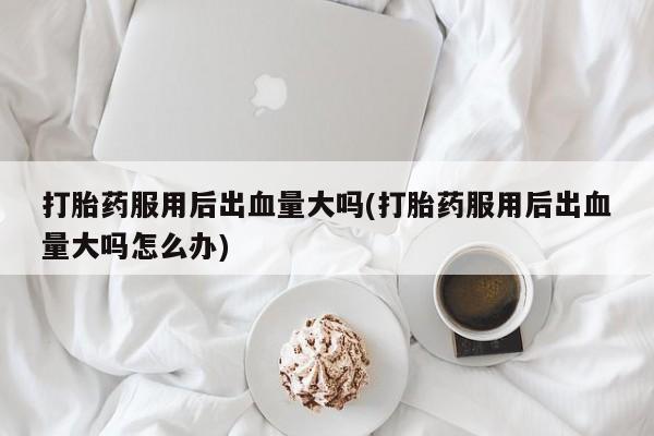 米非司酮私人微信号打胎药服用后出血量大吗(打胎药服用后出血量大吗怎么办)
