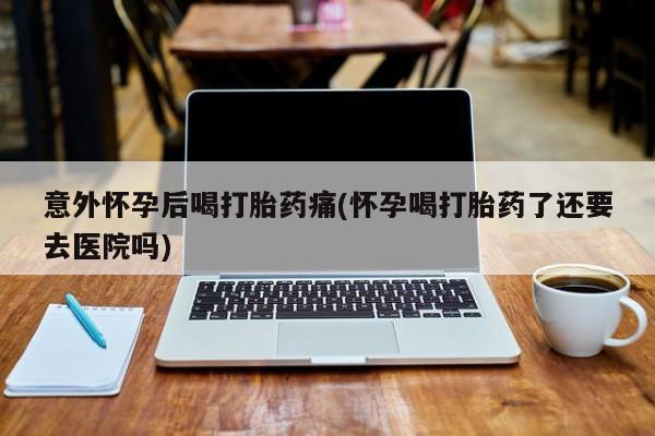 米非司酮私人微信号意外怀孕后喝打胎药痛(怀孕喝打胎药了还要去医院吗)