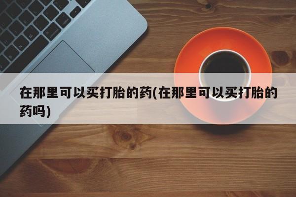 米非司酮私人微信号在那里可以买打胎的药(在那里可以买打胎的药吗)