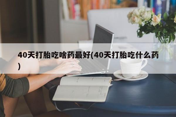 米非司酮私人微信号40天打胎吃啥药最好(40天打胎吃什么药)