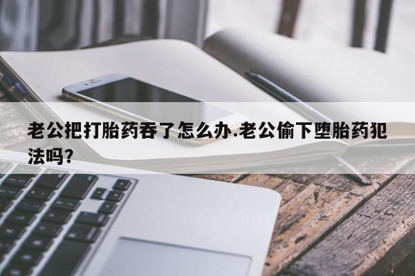 米非司酮私人微信号老公把打胎药吞了怎么办.老公偷下堕胎药犯法吗？